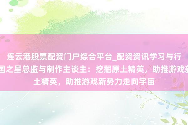 连云港股票配资门户综合平台_配资资讯学习与行情说明 对话中国之星总监与制作主谈主：挖掘原土精英，助推游戏新势力走向宇宙