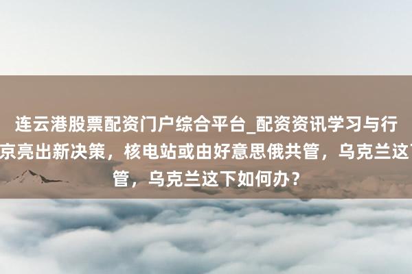 连云港股票配资门户综合平台_配资资讯学习与行情说明 普京亮出新决策，核电站或由好意思俄共管，乌克兰这下如何办？