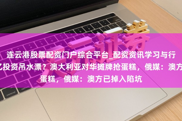 连云港股票配资门户综合平台_配资资讯学习与行情说明 24亿投资吊水漂？澳大利亚对华摊牌抢蛋糕，俄媒：澳方已掉入陷坑