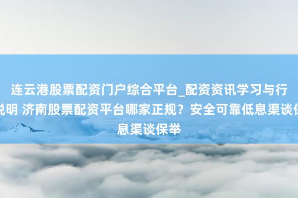 连云港股票配资门户综合平台_配资资讯学习与行情说明 济南股票配资平台哪家正规？安全可靠低息渠谈保举
