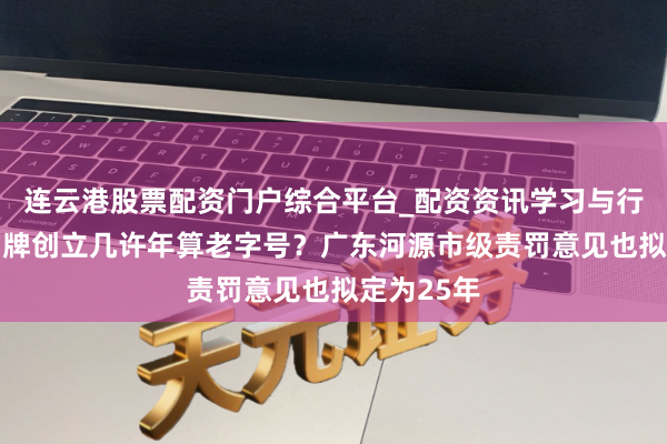 连云港股票配资门户综合平台_配资资讯学习与行情说明 品牌创立几许年算老字号？广东河源市级责罚意见也拟定为25年